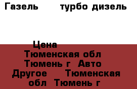 Газель 3302 турбо-дизель. › Цена ­ 350 000 - Тюменская обл., Тюмень г. Авто » Другое   . Тюменская обл.,Тюмень г.